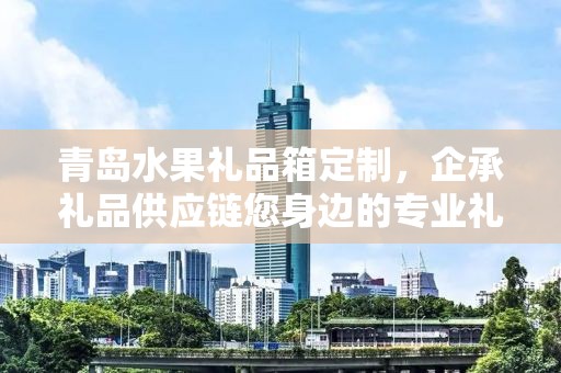青岛水果礼品箱定制，企承礼品供应链您身边的专业礼品定制公司
